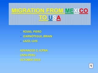 MIGRATION FROM MEXICO 
TO USA 
 ROJAS, PIERO 
 IZARNÓTEGUI, BRIAN 
 LAZO, LUIS 
ADVANCED 2, ICPNA 
LIMA-PERU 
OCTOBER 2014 
1 
 