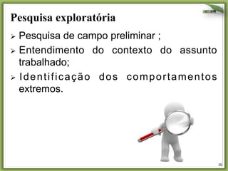 Pesquisa exploratória
Ø  Pesquisa

de campo preliminar ;
Ø  Entendimento do contexto do assunto
trabalhado;
Ø  I d e n t i f i c a ç ã o d o s c o m p o r t a m e n t o s
extremos.

16	
  

 