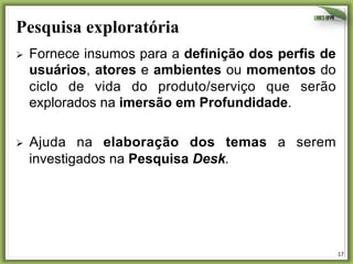Pesquisa exploratória	
  
Ø 

Fornece insumos para a definição dos perfis de
usuários, atores e ambientes ou momentos do
ciclo de vida do produto/serviço que serão
explorados na imersão em Profundidade.

Ø 

Ajuda na elaboração dos temas a serem
investigados na Pesquisa Desk.

17	
  

 