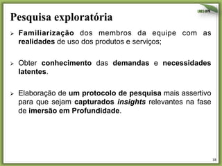 Pesquisa exploratória	
  
Ø 

Familiarização dos membros da equipe com as
realidades de uso dos produtos e serviços;

Ø 

Obter conhecimento das demandas e necessidades
latentes.

Ø 

Elaboração de um protocolo de pesquisa mais assertivo
para que sejam capturados insights relevantes na fase
de imersão em Profundidade.

18	
  

 