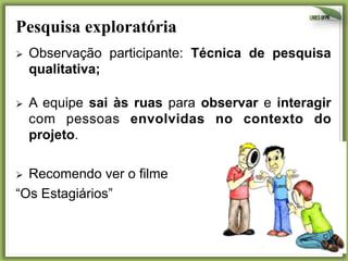 Pesquisa exploratória	
  
Ø 

Observação participante: Técnica de pesquisa
qualitativa;

Ø 

A equipe sai às ruas para observar e interagir
com pessoas envolvidas no contexto do
projeto.

Recomendo ver o filme
“Os Estagiários”
Ø 

19	
  

 