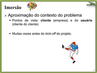 Imersão
Ø  Aproximação

do contexto do problema

§  Pontos de vista: cliente (empresa) e do usuário
(cliente do cliente)
§  Muitas vezes antes do kick-off do projeto.

2	
  

 