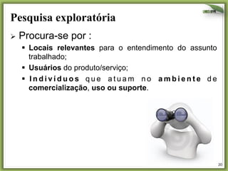Pesquisa exploratória	
  
Ø  Procura-se

por :

§  Locais relevantes para o entendimento do assunto
trabalhado;
§  Usuários do produto/serviço;
§  I n d i v í d u o s q u e a t u a m n o a m b i e n t e d e
comercialização, uso ou suporte.

20	
  

 