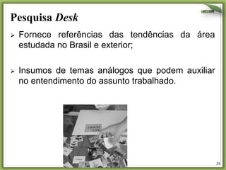 Pesquisa Desk
Ø 

Fornece referências das tendências da área
estudada no Brasil e exterior;

Ø 

Insumos de temas análogos que podem auxiliar
no entendimento do assunto trabalhado.

Imersão
A primeira fase do processo
de Design Thinking é
chamada Imersão. Nesse
momento a equipe de
projeto aproxima-se do
contexto do problema,
tanto do ponto de vista da
empresa (o cliente) quanto
do cliente).
20

21

23	
  

 