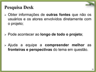 Pesquisa Desk	
  
Ø 

Obter informações de outras fontes que não os
usuários e os atores envolvidos diretamente com
o projeto;

Ø 

Pode acontecer ao longo de todo o projeto;

Ø 

Ajuda a equipe a compreender melhor as
fronteiras e perspectivas do tema em questão.

26	
  

 