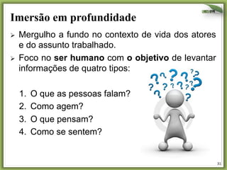 Imersão em profundidade
Ø 

Ø 

Mergulho a fundo no contexto de vida dos atores
e do assunto trabalhado.
Foco no ser humano com o objetivo de levantar
informações de quatro tipos:
1. 
2. 
3. 
4. 

O que as pessoas falam?
Como agem?
O que pensam?
Como se sentem?

31	
  

 
