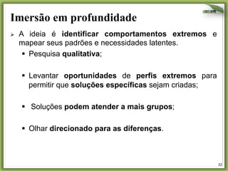 Imersão em profundidade
Ø 

A ideia é identificar comportamentos extremos e
mapear seus padrões e necessidades latentes.
§  Pesquisa qualitativa;
§  Levantar oportunidades de perfis extremos para
permitir que soluções específicas sejam criadas;
§  Soluções podem atender a mais grupos;
§  Olhar direcionado para as diferenças.

32	
  

 