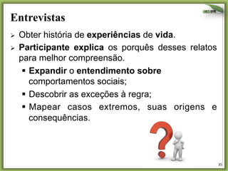 Entrevistas
Ø 
Ø 

Obter história de experiências de vida.
Participante explica os porquês desses relatos
para melhor compreensão.
§  Expandir o entendimento sobre
comportamentos sociais;
§  Descobrir as exceções à regra;
§  Mapear casos extremos, suas origens e
consequências.

35	
  

 