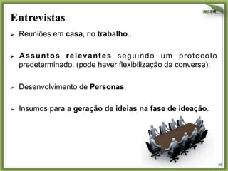 Entrevistas
Ø 

Reuniões em casa, no trabalho...

Ø 

Assuntos relevantes seguindo um protocolo
predeterminado. (pode haver flexibilização da conversa);

Ø 

Desenvolvimento de Personas;

Ø 

Insumos para a geração de ideias na fase de ideação.

36	
  

 