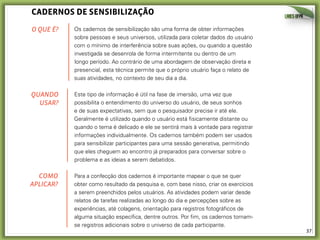 caDernos De sensIbIlIzação
O QUE É?

Os cadernos de sensibilização são uma forma de obter informações
sobre pessoas e seus universos, utilizada para coletar dados do usuário
com o mínimo de interferência sobre suas ações, ou quando a questão
investigada se desenrola de forma intermitente ou dentro de um
longo período. Ao contrário de uma abordagem de observação direta e
presencial, esta técnica permite que o próprio usuário faça o relato de
suas atividades, no contexto de seu dia a dia.

QUANDO
USAR?

Este tipo de informação é útil na fase de imersão, uma vez que
possibilita o entendimento do universo do usuário, de seus sonhos
e de suas expectativas, sem que o pesquisador precise ir até ele.
Geralmente é utilizado quando o usuário está fisicamente distante ou
quando o tema é delicado e ele se sentirá mais à vontade para registrar
informações individualmente. Os cadernos também podem ser usados
para sensibilizar participantes para uma sessão generativa, permitindo
que eles cheguem ao encontro já preparados para conversar sobre o
problema e as ideias a serem debatidos.

COMO
APLICAR?

Para a confecção dos cadernos é importante mapear o que se quer
obter como resultado da pesquisa e, com base nisso, criar os exercícios
a serem preenchidos pelos usuários. As atividades podem variar desde
relatos de tarefas realizadas ao longo do dia e percepções sobre as
experiências, até colagens, orientação para registros fotográficos de
alguma situação específica, dentre outros. Por fim, os cadernos tornamse registros adicionais sobre o universo de cada participante.

37	
  

 