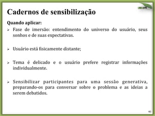 Cadernos de sensibilização
Quando	
  aplicar:	
  
Ø  Fase	
   de	
   imersão:	
   entendimento	
   do	
   universo	
   do	
   usuário,	
   seus	
  
sonhos	
  e	
  de	
  suas	
  expectativas.	
  
	
  
Ø  Usuário	
  está	
  @isicamente	
  distante;	
  
	
  
Ø  Tema	
   é	
   delicado	
   e	
   o	
   usuário	
   prefere	
   registrar	
   informações	
  
individualmente.	
  	
  
	
  
Ø  Sensibilizar	
   participantes	
   para	
   uma	
   sessão	
   generativa,	
  
preparando-­‐os	
   para	
   conversar	
   sobre	
   o	
   problema	
   e	
   as	
   ideias	
   a	
  
serem	
  debatidos.	
  

40	
  

 