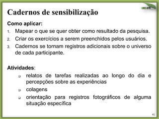 Cadernos de sensibilização	
  
Como aplicar:
1.  Mapear o que se quer obter como resultado da pesquisa.
2.  Criar os exercícios a serem preenchidos pelos usuários.
3.  Cadernos se tornam registros adicionais sobre o universo
de cada participante.
Atividades:
q 
relatos de tarefas realizadas ao longo do dia e
percepções sobre as experiências
q 
colagens
q 
orientação para registros fotográficos de alguma
situação específica
41	
  

 