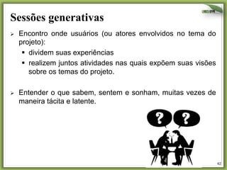 Sessões generativas
Ø 

Encontro onde usuários (ou atores envolvidos no tema do
projeto):
§  dividem suas experiências
§  realizem juntos atividades nas quais expõem suas visões
sobre os temas do projeto.

Ø 

Entender o que sabem, sentem e sonham, muitas vezes de
maneira tácita e latente.

42	
  

 