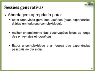 Sessões generativas	
  
Ø  Abordagem

apropriada para:

§  obter uma visão geral dos usuários (suas experiências
diárias em toda sua complexidade).
§  melhor entendimento das observações feitas ao longo
das entrevistas etnográficas;
§  Expor a complexidade e a riqueza das experiências
pessoais no dia a dia.

43	
  

 
