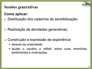 Sessões generativas	
  
Como aplicar:
Ø  Distribuição dos cadernos de sensibilização;
Ø 

Realização de atividades generativas;

Ø 

Construção e expressão de experiência
§  através da criatividade
§  ajudar o usuário a refletir sobre suas memórias,
sentimentos e motivações.

44	
  

 