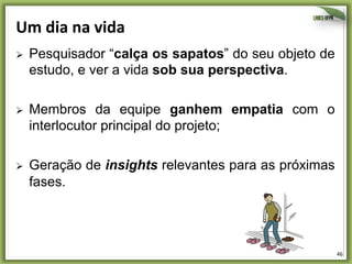 Um	
  dia	
  na	
  vida	
  
Ø 

Pesquisador “calça os sapatos” do seu objeto de
estudo, e ver a vida sob sua perspectiva.

Ø 

Membros da equipe ganhem empatia com o
interlocutor principal do projeto;

Ø 

Geração de insights relevantes para as próximas
fases.

46	
  

 
