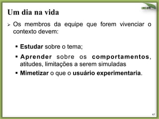 Um dia na vida
Ø 

Os membros da equipe que forem vivenciar o
contexto devem:
§  Estudar sobre o tema;
§  Aprender sobre os comportamentos,
atitudes, limitações a serem simuladas
§  Mimetizar o que o usuário experimentaria.

47	
  

 