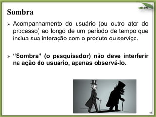 Sombra
Ø 

Acompanhamento do usuário (ou outro ator do
processo) ao longo de um período de tempo que
inclua sua interação com o produto ou serviço.

Ø 

“Sombra” (o pesquisador) não deve interferir
na ação do usuário, apenas observá-lo.

48	
  

 