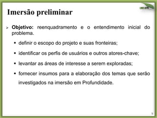 Imersão preliminar
Ø 

Objetivo: reenquadramento e o entendimento inicial do
problema.
§  definir o escopo do projeto e suas fronteiras;
§  identificar os perfis de usuários e outros atores-chave;
§  levantar as áreas de interesse a serem exploradas;
§  fornecer insumos para a elaboração dos temas que serão
investigados na imersão em Profundidade.

5	
  

 