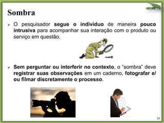 Sombra	
  
Ø 

O pesquisador segue o indivíduo de maneira pouco
intrusiva para acompanhar sua interação com o produto ou
serviço em questão.

Ø 

Sem perguntar ou interferir no contexto, o “sombra” deve
registrar suas observações em um caderno, fotografar e/
ou filmar discretamente o processo.

50	
  

 