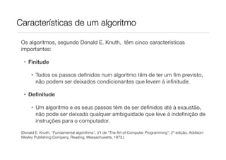Características de um algoritmo

 Os algoritmos, segundo Donald E. Knuth, têm cinco características
 importantes:

  • Finitude

      • Todos os passos deﬁnidos num algoritmo têm de ter um ﬁm previsto,
        não podem ser deixados condicionantes que levem à inﬁnitude.

  • Deﬁnitude

      • Um algoritmo e os seus passos têm de ser deﬁnidos até à exaustão,
        não pode ser deixada qualquer ambiguidade que leve à indeﬁnição de
        instruções para o computador.

 (Donald E. Knuth, "Fundamental algorithms", V1 de "The Art of Computer Programming", 2ª edição, Addison-
 Wesley Publishing Company, Reading, Massachusetts, 1973.)
 