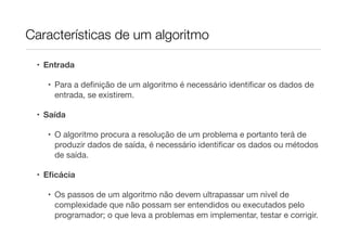 Características de um algoritmo

 • Entrada

   • Para a deﬁnição de um algoritmo é necessário identiﬁcar os dados de
     entrada, se existirem.

 • Saída

   • O algoritmo procura a resolução de um problema e portanto terá de
     produzir dados de saída, é necessário identiﬁcar os dados ou métodos
     de saída.

 • Eﬁcácia

   • Os passos de um algoritmo não devem ultrapassar um nível de
     complexidade que não possam ser entendidos ou executados pelo
     programador; o que leva a problemas em implementar, testar e corrigir.
 