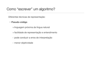Como “escrever” um algoritmo?

 Diferentes técnicas de representação:

  • Pseudo-código

     + linguagem próxima de língua natural

     + facilidade de representação e entendimento

     - pode conduzir a erros de interpretação

     - menor objetividade
 