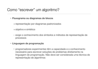 Como “escrever” um algoritmo?

 • Fluxograma ou diagramas de blocos

   + representação por diagramas padronizados

   + objetivo e sintético

   - exige o conhecimento dos símbolos e métodos de representação de
     processos

 • Linguagem de programação

   • programadores experimentes têm a capacidade e o conhecimento
     necessário para escrever soluções de problemas diretamente na
     linguagem de programação. Não deve ser considerada uma técnica de
     representação de algoritmos
 