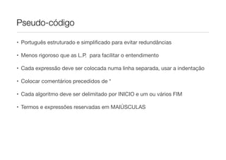 Pseudo-código

• Português estruturado e simpliﬁcado para evitar redundâncias

• Menos rigoroso que as L.P. para facilitar o entendimento

• Cada expressão deve ser colocada numa linha separada, usar a indentação

• Colocar comentários precedidos de *

• Cada algoritmo deve ser delimitado por INICIO e um ou vários FIM

• Termos e expressões reservadas em MAIÚSCULAS
 