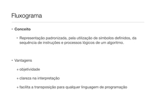 Fluxograma

• Conceito

  • Representação padronizada, pela utilização de símbolos deﬁnidos, da
    sequência de instruções e processos lógicos de um algoritmo.



• Vantagens

  + objetividade

  + clareza na interpretação

  + facilita a transposição para qualquer linguagem de programação
 