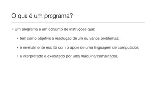 O que é um programa?

• Um programa é um conjunto de instruções que:

  • tem como objetivo a resolução de um ou vários problemas;

  • é normalmente escrito com o apoio de uma linguagem de computador;

  • é interpretado e executado por uma máquina/computador.
 