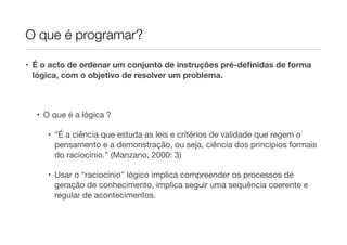 O que é programar?

• É o acto de ordenar um conjunto de instruções pré-deﬁnidas de forma
  lógica, com o objetivo de resolver um problema.



  • O que é a lógica ?

     • “É a ciência que estuda as leis e critérios de validade que regem o
       pensamento e a demonstração, ou seja, ciência dos princípios formais
       do raciocínio.” (Manzano, 2000: 3)

     • Usar o “raciocínio” lógico implica compreender os processos de
       geração de conhecimento, implica seguir uma sequência coerente e
       regular de acontecimentos.
 