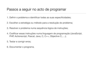Passos a seguir no acto de programar

1. Deﬁnir o problema e identiﬁcar todas as suas especiﬁcidades;

2. Escolher a estratégia ou método para a resolução do problema;

3. Resolver o problema numa sequência lógica de instruções;

4. Codiﬁcar essas instruções numa linguagem de programação (JavaScript,
   PHP, Actionscript, Pascal, Java, C, C++, Objective C,….);

5. Testar e corrigir erros;

6. Documentar o programa.
 