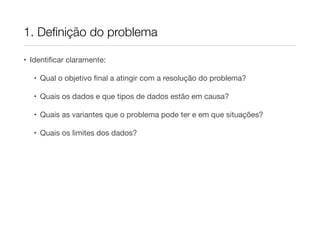 1. Deﬁnição do problema

• Identiﬁcar claramente:

   • Qual o objetivo ﬁnal a atingir com a resolução do problema?

   • Quais os dados e que tipos de dados estão em causa?

   • Quais as variantes que o problema pode ter e em que situações?

   • Quais os limites dos dados?
 