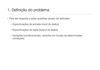 1. Deﬁnição do problema

• Para dar resposta a estas questões devem ser deﬁnidas:

  • Especiﬁcações de entrada (input de dados)

  • Especiﬁcações de saída (output de dados)

  • Variações (condicionantes, variantes em função de determinadas
    condições)
 