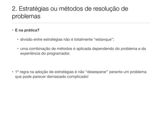 2. Estratégias ou métodos de resolução de
problemas

• E na prática?

  • divisão entre estratégias não é totalmente “estanque”;

  • uma combinação de métodos é aplicada dependendo do problema e da
    experiência do programador.



• 1ª regra na adoção de estratégias é não “desesperar” perante um problema
  que pode parecer demasiado complicado!
 