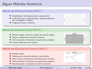 Alguns Métodos Numéricos
Método das Diferenças Finitas (M.D.F.)
Simplicidade e fácil implementação computacional
Coecientes xos. É desnecessárion cálculos preliminares
para a motagem do sistema.
Programas velozes e ecientes
Método dos Elementos Finitos (M.E.F.)
Método integral; minimiza o resíduo da equação integral
Requer montagem das matrizes do sistema
Fácil tratamento de domínios com geometrias complexas
Permite renamento não uniforme
Método dos Elementos de Contorno (M.E.C.)
Método integral
Problemas com domínios innitos e semi-innitos
Menor volume de dados para discretização das interfaces
Fácil tratamento de domínios com geometrias complexas
Elevada precisão na resposta do interior do domínio
BPD, AB, DMSF FWI: Módulo 02 VII SIG / 2016 8 / 58
 