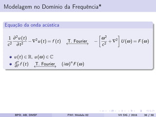 Modelagem no Domínio da Frequência*
Equação da onda acústica
1
c2
∂2u (t)
∂t2 −∇2u (t) = f (t) T. Fourier←−−−−−−→ −
ω2
c2 +∇2 U (ω) = F (ω)
u (t) ∈ R, u (ω) ∈ C
dn
dtt f (t) T. Fourier←−−−−−−→ (iω)n
F (ω)
BPD, AB, DMSF FWI: Módulo 02 VII SIG / 2016 36 / 58
 