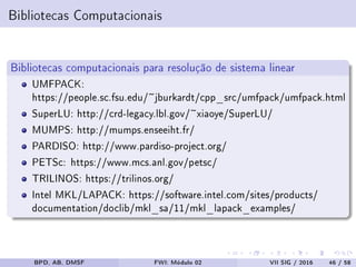 Bibliotecas Computacionais
Bibliotecas computacionais para resolução de sistema linear
UMFPACK:
https://people.sc.fsu.edu/~jburkardt/cpp_src/umfpack/umfpack.html
SuperLU: http://crd-legacy.lbl.gov/~xiaoye/SuperLU/
MUMPS: http://mumps.enseeiht.fr/
PARDISO: http://www.pardiso-project.org/
PETSc: https://www.mcs.anl.gov/petsc/
TRILINOS: https://trilinos.org/
Intel MKL/LAPACK: https://software.intel.com/sites/products/
documentation/doclib/mkl_sa/11/mkl_lapack_examples/
BPD, AB, DMSF FWI: Módulo 02 VII SIG / 2016 46 / 58
 