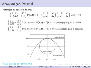 Aproximação Paraxial
Fatoração da equação da onda
1
c2
∂2
∂t2 −
∂2
∂x2 U (x,t) = 0−→
1
c
∂
∂t
−
∂
∂x
1
c
∂
∂t
+
∂
∂x
U (x,t) = 0
1
c
∂
∂t
+
∂
∂x
U (x,t) = 0⇒ U (x,t) = f (x −ct) : propagação para a direita
1
c
∂
∂t
−
∂
∂x
U (x,t) = 0⇒ U (x,t) = f (x +ct) : propagação para a esquerda
Figura extraída de Fitchner 2010.
BPD, AB, DMSF FWI: Módulo 02 VII SIG / 2016 52 / 58
 