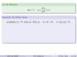 Lei de Newton
ma = f , a ≡
∂2u
∂t2 ≡ ¨u
Equação da Onda Geral
ρ (x)¨u(x,t) = ∇·σ (x,t)+f (x,t), x ∈ G ⊂ R, t ∈ [t0,t1] ⊂ R
BPD, AB, DMSF FWI: Módulo 02 VII SIG / 2016 13 / 58
 
