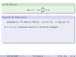 Lei de Newton
ma = f , a ≡
∂2u
∂t2 ≡ ¨u
Equação da Onda Geral
ρ (x)¨u(x,t) = ∇·σ (x,t)+f (x,t), x ∈ G ⊂ R, t ∈ [t0,t1] ⊂ R
x = (x,y,z) : coordenadas espaciais; G: domínio de modelagem
BPD, AB, DMSF FWI: Módulo 02 VII SIG / 2016 13 / 58
 