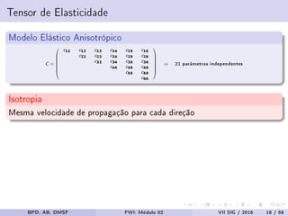 Tensor de Elasticidade
Modelo Elástico Anisotrópico
C =







c11 c12 c13 c14 c15 c16
c22 c23 c24 c25 c26
c33 c34 c35 c36
c44 c45 c46
c55 c56
c66







⇒ 21 parâmetros independentes
Isotropia
Mesma velocidade de propagação para cada direção
BPD, AB, DMSF FWI: Módulo 02 VII SIG / 2016 18 / 58
 