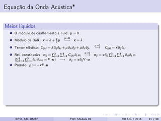 Equação da Onda Acústica*
Meios líquidos
O módulo de cisalhamento é nulo: µ = 0
Módulo de Bulk: κ = λ + 2
3 µ
µ=0
−→ κ = λ.
Tensor elástico: Cijkl = λδij δkl + µδik δjl + µδil δjk
µ=0
−→ Cijkl = κδij δkl
Rel. constitutiva: σij = ∑3
k=1 ∑3
l=1 Cijkl ∂k ul
µ=0
−→ σij = κδij ∑3
k=1 ∑3
l=1 δkl ∂k ul
∑3
k=1 ∑3
l=1 δkl ∂k ul = ∇·u −→ σij = κδij ∇·u
Pressão: p := −κ∇·u
BPD, AB, DMSF FWI: Módulo 02 VII SIG / 2016 21 / 58
 