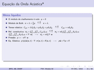 Equação da Onda Acústica*
Meios líquidos
O módulo de cisalhamento é nulo: µ = 0
Módulo de Bulk: κ = λ + 2
3 µ
µ=0
−→ κ = λ.
Tensor elástico: Cijkl = λδij δkl + µδik δjl + µδil δjk
µ=0
−→ Cijkl = κδij δkl
Rel. constitutiva: σij = ∑3
k=1 ∑3
l=1 Cijkl ∂k ul
µ=0
−→ σij = κδij ∑3
k=1 ∑3
l=1 δkl ∂k ul
∑3
k=1 ∑3
l=1 δkl ∂k ul = ∇·u −→ σij = κδij ∇·u
Pressão: p := −κ∇·u
Eq. Elástica: ρ (x)¨u (x,t)−∇·σ (x,t) = f (x,t) −→ ρ¨u +∇p = f
BPD, AB, DMSF FWI: Módulo 02 VII SIG / 2016 21 / 58
 