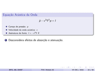 Equação Acústica da Onda
¨p −v2∇2p = I
Campo de pressão: p
Velocidade da onda acústica: v
Assinatura da fonte: I = −v2∇·f
1 Desconsidera efeitos de absorção e atenuação.
BPD, AB, DMSF FWI: Módulo 02 VII SIG / 2016 22 / 58
 