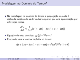 Modelagem no Domínio do Tempo*
Na modelagem no domínio do tempo a propagação da onda é
realizada substiuindo as derivadas temporais por uma aproximação por
diferenças nitas:
∂2u
∂t2 ≈
1
∆t2 [u (t +∆t)−2u (t)+u (t −∆t)]
Equação da onda acústica: 1
c2
∂2u
∂t2 −∇2u = f
Expressão para a marcha explícita no tempo:
u (t +∆t) = 2u (t)−u (t −∆t)+c2∆t2 ∇2u (t)+f
BPD, AB, DMSF FWI: Módulo 02 VII SIG / 2016 27 / 58
 