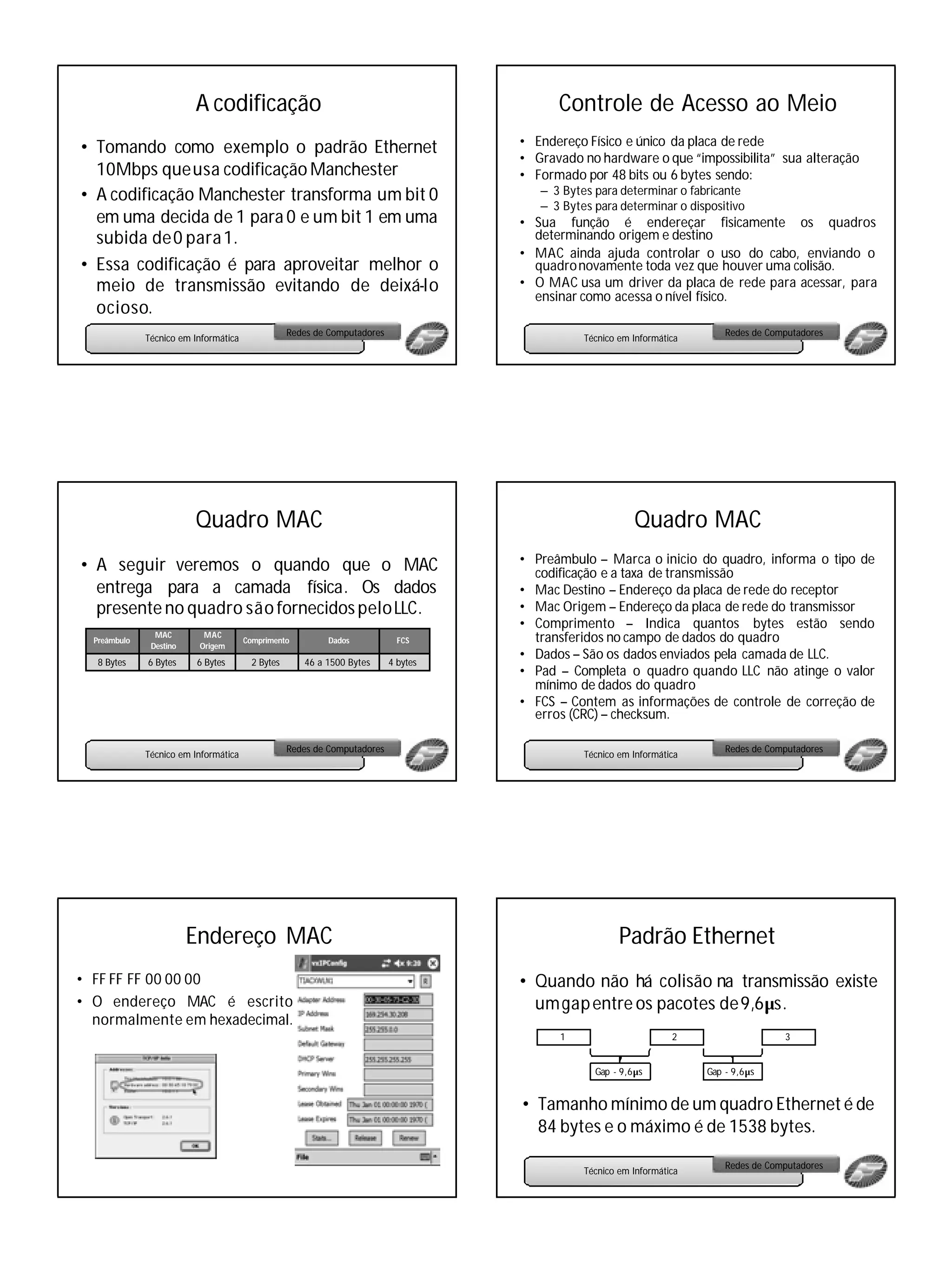 A codificação                                                    Controle de Acesso ao Meio
                                                                                    • Endereço Físico e único da placa de rede
• Tomando como exemplo o padrão Ethernet
                                                                                    • Gravado no hardware o que “impossibilita” sua alteração
  10Mbps queusa codificação Manchester                                              • Formado por 48 bits ou 6 bytes sendo:
• A codificação Manchester transforma um bit 0                                         – 3 Bytes para determinar o fabricante
                                                                                       – 3 Bytes para determinar o dispositivo
  em uma decida de 1 para 0 e um bit 1 em uma                                       • Sua função é endereçar fisicamente os quadros
  subida de 0 para 1.                                                                 determinando origem e destino
                                                                                    • MAC ainda ajuda controlar o uso do cabo, enviando o
• Essa codificação é para aproveitar melhor o                                         quadro novamente toda vez que houver uma colisão.
  meio de transmissão evitando de deixá-lo                                          • O MAC usa um driver da placa de rede para acessar, para
                                                                                      ensinar como acessa o nível físico.
  ocioso.
                                                  Redes de Computadores                                                     Redes de Computadores
              Técnico em Informática                                                           Técnico em Informática




                         Quadro MAC                                                                       Quadro MAC
                                                                                    • Preâmbulo – Marca o inicio do quadro, informa o tipo de
• A seguir veremos o quando que o MAC                                                 codificação e a taxa de transmissão
  entrega para a camada física. Os dados                                            • Mac Destino – Endereço da placa de rede do receptor
  presente no quadro são fornecidos pelo LLC.                                       • Mac Origem – Endereço da placa de rede do transmissor
                                                                                    • Comprimento – Indica quantos bytes estão sendo
  Preâmbulo
                MAC        MAC
                                       Comprimento        Dados             FCS       transferidos no campo de dados do quadro
               Destino    Origem
                                                                                    • Dados – São os dados enviados pela camada de LLC.
   8 Bytes    6 Bytes     6 Bytes       2 Bytes      46 a 1500 Bytes      4 bytes
                                                                                    • Pad – Completa o quadro quando LLC não atinge o valor
                                                                                      mínimo de dados do quadro
                                                                                    • FCS – Contem as informações de controle de correção de
                                                                                      erros (CRC) – checksum.

                                                  Redes de Computadores                                                     Redes de Computadores
              Técnico em Informática                                                           Técnico em Informática




                         Endereço MAC                                                                  Padrão Ethernet
• FF FF FF 00 00 00                                                                 • Quando não há colisão na transmissão existe
• O endereço MAC é escrito                                                            um gap entre os pacotes de 9,6µs.
  normalmente em hexadecimal.
                                                                                          1                        2                    3


                                                                                                 Gap - 9,6µs            Gap - 9,6µs


                                                                                    • Tamanho mínimo de um quadro Ethernet é de
                                                                                      84 bytes e o máximo é de 1538 bytes.

                                                                                                                            Redes de Computadores
                                                                                               Técnico em Informática
 
