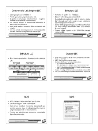 Controle do Link Lógico (LLC)                                                                             Estrutura LLC
• LLC é regido pelo padrão IEEE 802.2.                                                  • Tamanho do quadro 46 a 1500 bytes
• Permite que mais de um protocolo acima dele.                                          • Desse 8 bytes são usados para controle
• Os pontos de comunicação entre transmissor e receptor é                               • Esses dados são exatamente o SAP de origeme destino
  chamado de SAP (Ponto de Acesso a Serviço).                                           • SAP é formado por 5 bytes sendo três para o fabricante
• Sua função é adicionar, ao dado recebido informações de                                 e definido pelo desenvolvedor.
  quem enviou esta informação.                                                          • Como 40 bits proporciona poucos endereços foi criado
• Assim sendo possível a entrega dos dados corretamente pelo                              um novo campo denominado SNAP (Sub Network
  receptor.                                                                               Access Protocol)
• Sem essa camada não seria possível um mesmo computador                                • Quando o SNAP é usado os bits 10101010 é colocado
  trabalhar com mais de um protocolo de comunicação.                                      no campo SAP.
                                                       Redes de Computadores                                                      Redes de Computadores
               Técnico em Informática                                                                Técnico em Informática




                            Estrutura LLC                                                                         Quadro LLC
                                                                                        • DSAP – Indica o endereço SAP de destino, se SNAP for usado DSAP é
• Aqui temos a estrutura do quando de controle                                            fixado em 10101010.
  LLC:                                                                                  • SSAP – Indica o endereço SAP de origem.
                                                                                        • Controle – CTL Assume normalmente três valores:
            LLC - 3 bytes                      SNAP – 5 bytes                               – UI – Quando está transmitindo dados
                                                                                            – XID – Usado para troca de dados entre o transmissor e o receptor –
   DSAP          SSAP        Controle        Código           Tipo             Dados          Comando que informa a identidade do transmissor e receptor
                                                                                            – Teste – O transmissor envia um dado e o receptor recebe e o envia de
  1 Bytes      1 Bytes       1 Bytes         3 Bytes        2 Bytes   38 a 1492 Bytes         volta, a fim de testar a comunicação.
                                                                                        • Código – É o código do fabricante/desenvolvedor do protocolo IEEE.
              1 byte        1 byte      1 byte           1 byte       1 byte            • Tipo – É o código dado pelo fabricante/desenvolvedor ao protocolo.
                       Indica o Fabricante                Definido pelo
                                                          Desenvolvedor

                                                       Redes de Computadores                                                      Redes de Computadores
               Técnico em Informática                                                                Técnico em Informática




                                        NDIS                                                                              NDIS
• NDIS – Network Driver Interface Specification
• Desenvolvido pela 3Com e a Microsoft
• É um driver instalado no sistema operacional que
  permite que uma placa de rede possa utilizar mais de
  um protocolo de rede ao mesmo tempo.
• Permite que seja colocado no mesmo computador
  duas placas de redes.


                                                       Redes de Computadores
               Técnico em Informática
 