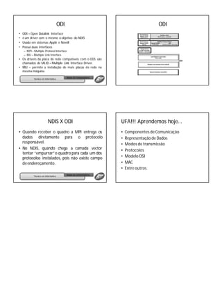 ODI                                               ODI
•   ODI – Open Datalink Interface
•   é um driver com o mesmo o objetivo do NDIS
•   Usado em sistemas Apple e Novell
•   Possui duas interfaces
    – MPI – Multiple Protocol Interface
    – MLI – Multiple Link Interface
• Os drivers da placa de rede compatíveis com o ODS são
  chamados de MLID – Multiple Link Interface Driver.
• MLI – permite a instalação de mais placas de rede na
  mesma máquina.
                                           Redes de Computadores
            Técnico em Informática




                          NDIS X ODI                               UFA!!! Aprendemos hoje...
• Quando receber o quadro a MPI entrega os                         •   Componentes de Comunicação
  dados diretamente para o protocolo                               •   Representação de Dados
  responsável.                                                     •   Modos de transmissão
• No NDIS, quando chega a camada vector                            •   Protocolos
  tentar “empurrar”o quadro para cada um dos
  protocolos instalados, pois não existe campo                     •   Modelo OSI
  de endereçamento.                                                •   MAC
                                                                   •   Entre outros.
                                           Redes de Computadores
            Técnico em Informática
 